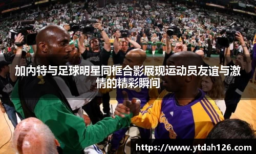加内特与足球明星同框合影展现运动员友谊与激情的精彩瞬间