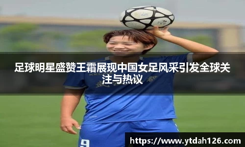 足球明星盛赞王霜展现中国女足风采引发全球关注与热议