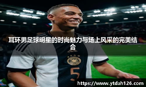 耳环男足球明星的时尚魅力与场上风采的完美结合