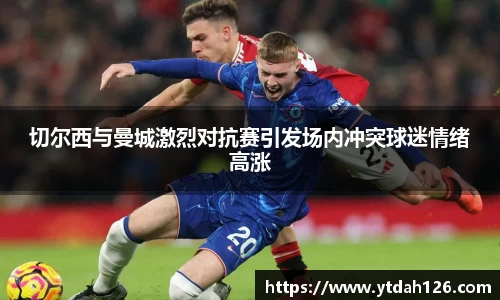 切尔西与曼城激烈对抗赛引发场内冲突球迷情绪高涨