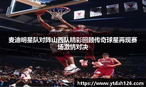 麦迪明星队对阵山西队精彩回顾传奇球星再现赛场激情对决