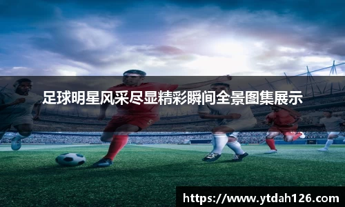 足球明星风采尽显精彩瞬间全景图集展示