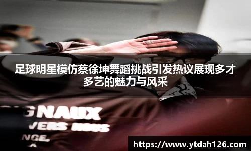 足球明星模仿蔡徐坤舞蹈挑战引发热议展现多才多艺的魅力与风采