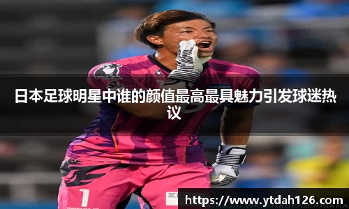 日本足球明星中谁的颜值最高最具魅力引发球迷热议